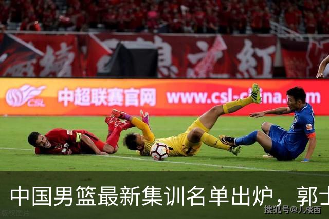 中国男篮最新集训名单出炉，郭士强再次展开为期两个月的集训
