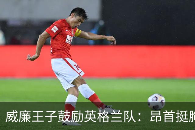 威廉王子鼓励英格兰队：昂首挺胸吧，我们都为你们感到骄傲