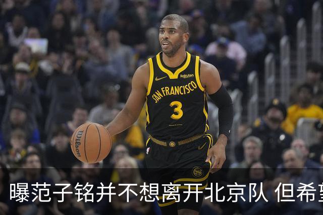 曝范子铭并不想离开北京队 但希望有球打不想待废