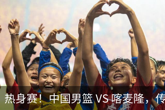 热身赛！中国男篮 VS 喀麦隆，传来 3 好消息 1 坏消息，郭士强迎强援