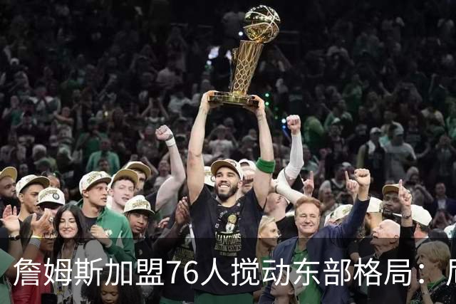 詹姆斯加盟76人搅动东部格局：尼克斯卫冕路遇老对手