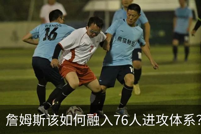 詹姆斯该如何融入76人进攻体系？他们在防守端能打出什么水准？