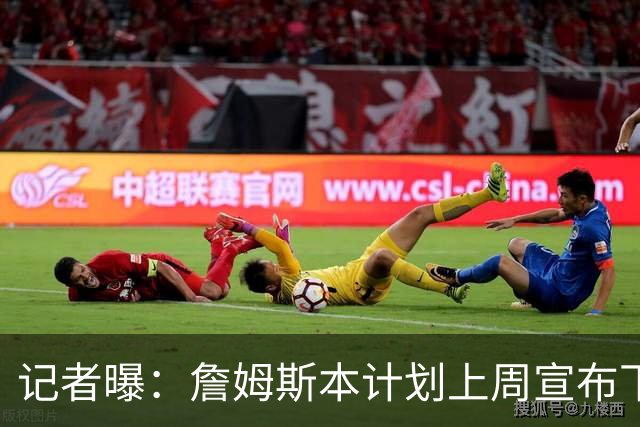 记者曝：詹姆斯本计划上周宣布下家，被萧华言论激怒后推迟至8月